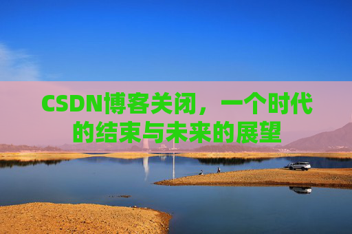 CSDN博客关闭，一个时代的结束与未来的展望